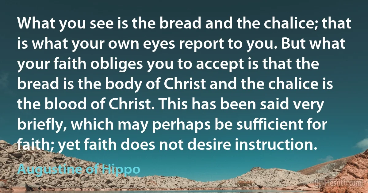 What you see is the bread and the chalice; that is what your own eyes report to you. But what your faith obliges you to accept is that the bread is the body of Christ and the chalice is the blood of Christ. This has been said very briefly, which may perhaps be sufficient for faith; yet faith does not desire instruction. (Augustine of Hippo)