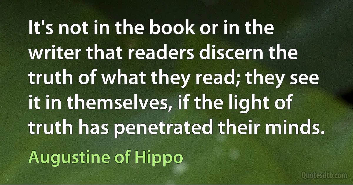 It's not in the book or in the writer that readers discern the truth of what they read; they see it in themselves, if the light of truth has penetrated their minds. (Augustine of Hippo)