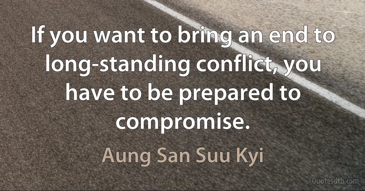 If you want to bring an end to long-standing conflict, you have to be prepared to compromise. (Aung San Suu Kyi)