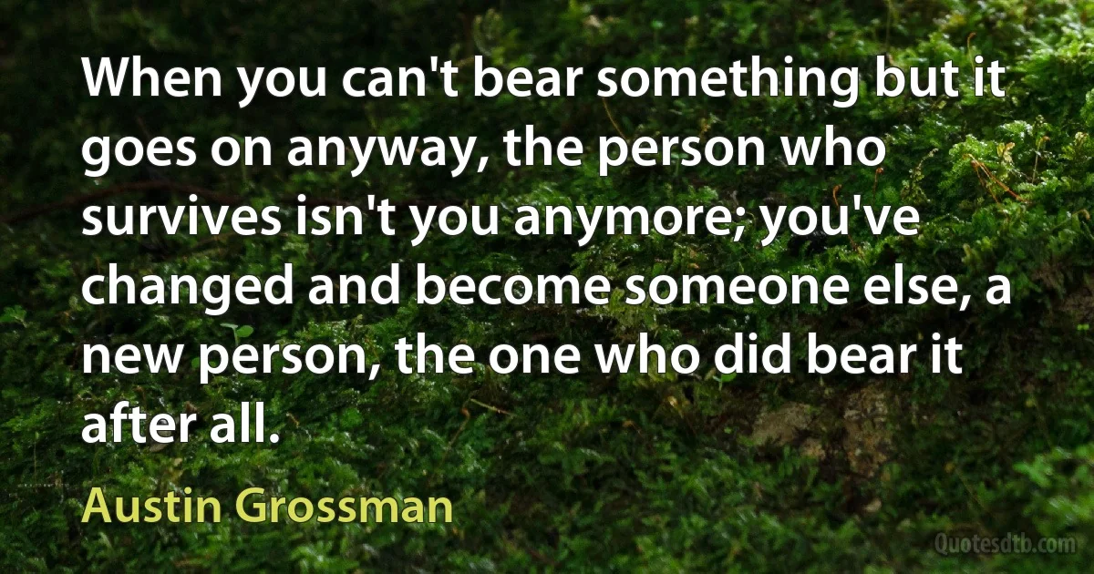 When you can't bear something but it goes on anyway, the person who survives isn't you anymore; you've changed and become someone else, a new person, the one who did bear it after all. (Austin Grossman)