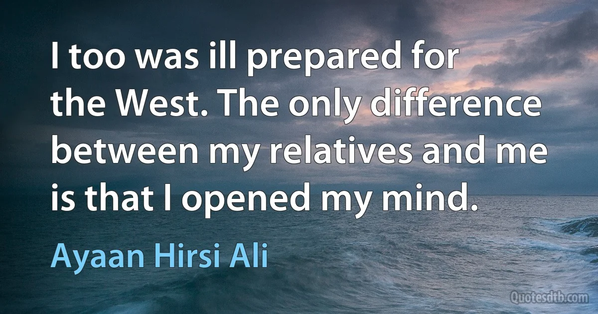 I too was ill prepared for the West. The only difference between my relatives and me is that I opened my mind. (Ayaan Hirsi Ali)