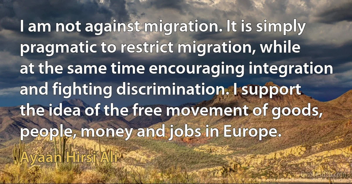 I am not against migration. It is simply pragmatic to restrict migration, while at the same time encouraging integration and fighting discrimination. I support the idea of the free movement of goods, people, money and jobs in Europe. (Ayaan Hirsi Ali)