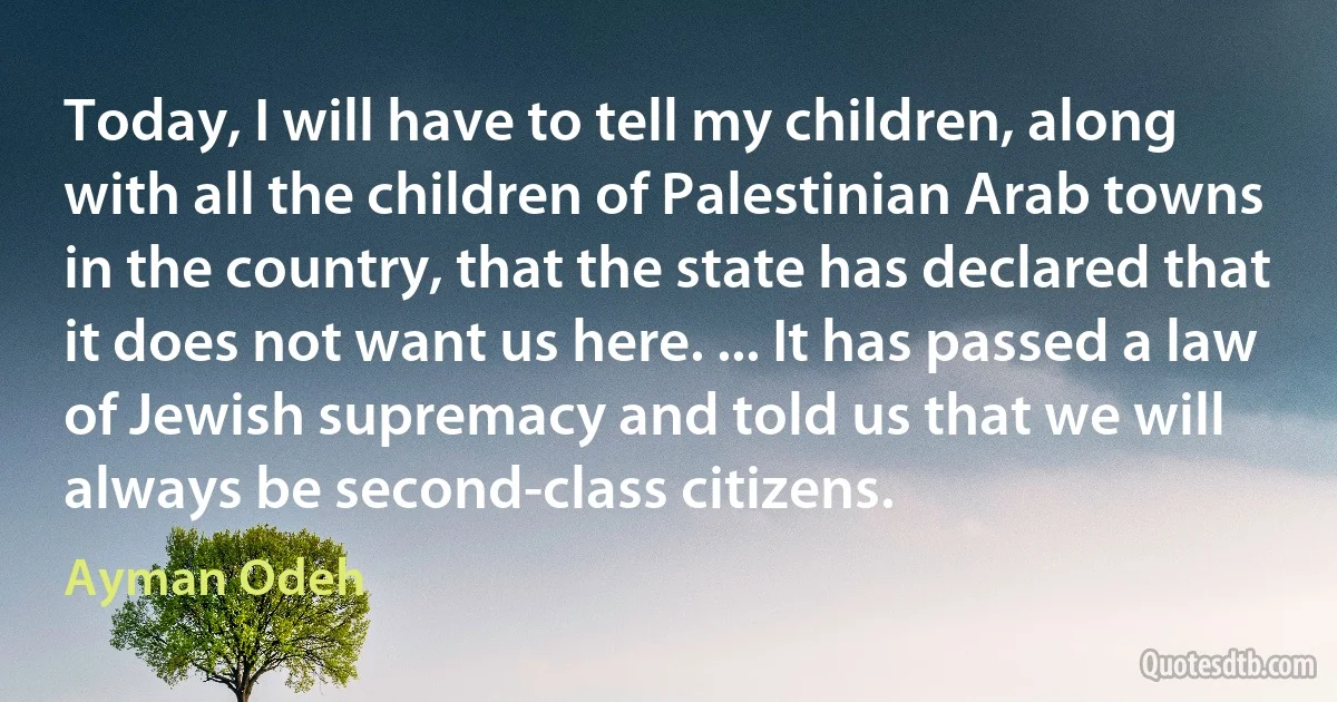 Today, I will have to tell my children, along with all the children of Palestinian Arab towns in the country, that the state has declared that it does not want us here. ... It has passed a law of Jewish supremacy and told us that we will always be second-class citizens. (Ayman Odeh)