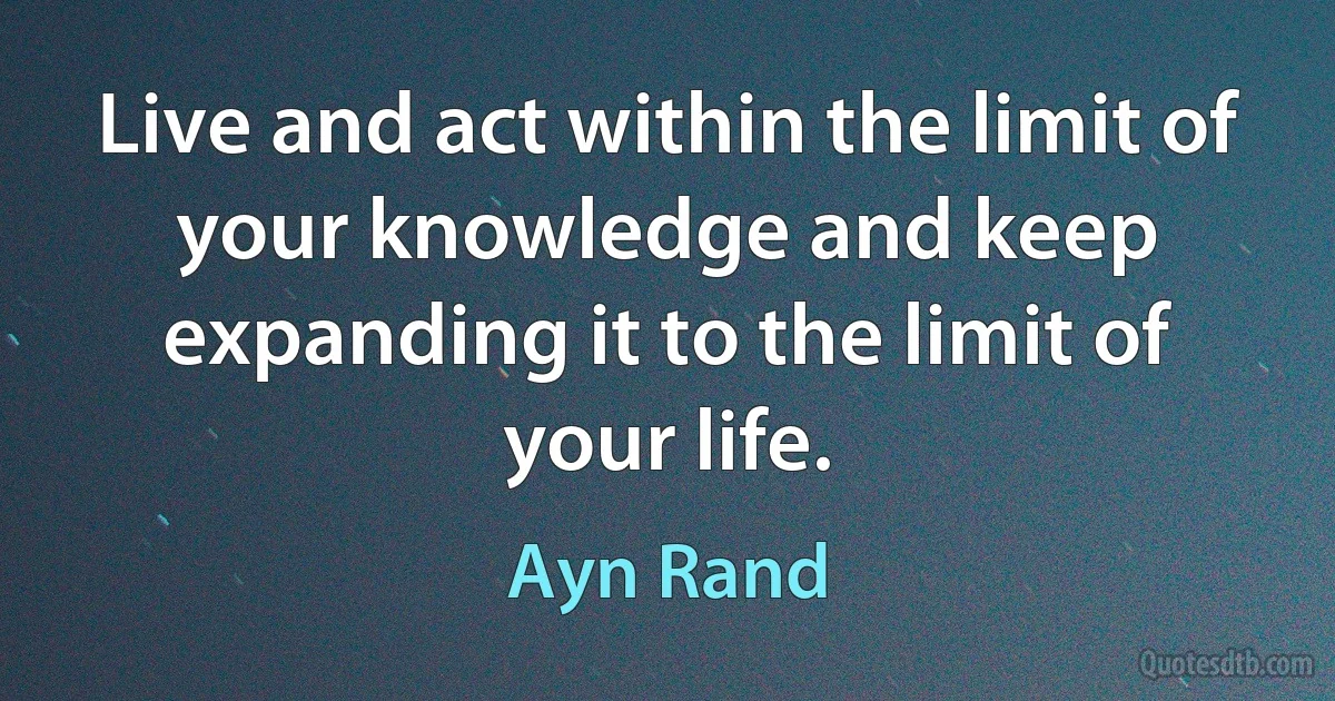 Live and act within the limit of your knowledge and keep expanding it to the limit of your life. (Ayn Rand)