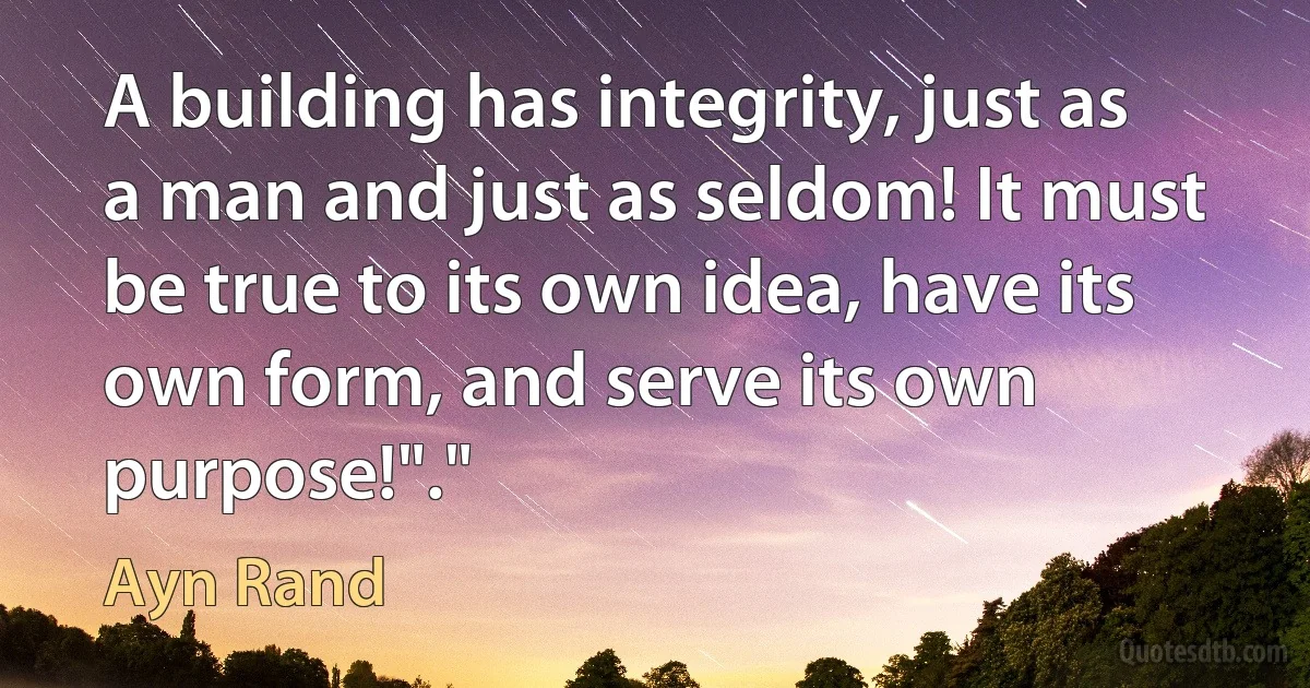 A building has integrity, just as a man and just as seldom! It must be true to its own idea, have its own form, and serve its own purpose!"." (Ayn Rand)