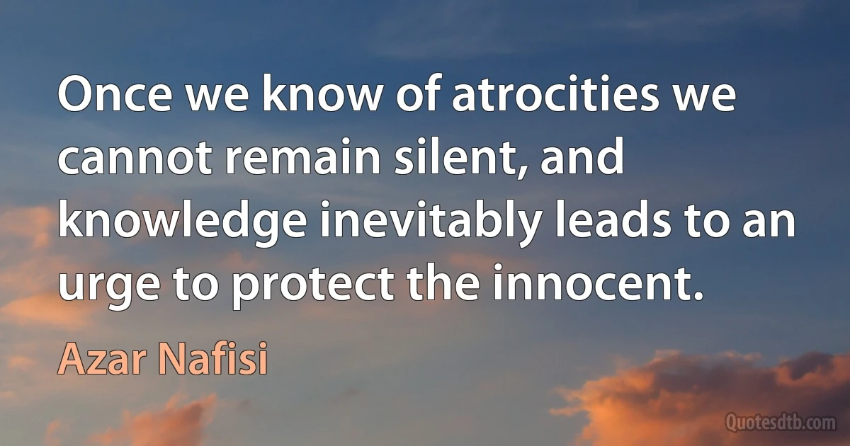 Once we know of atrocities we cannot remain silent, and knowledge inevitably leads to an urge to protect the innocent. (Azar Nafisi)