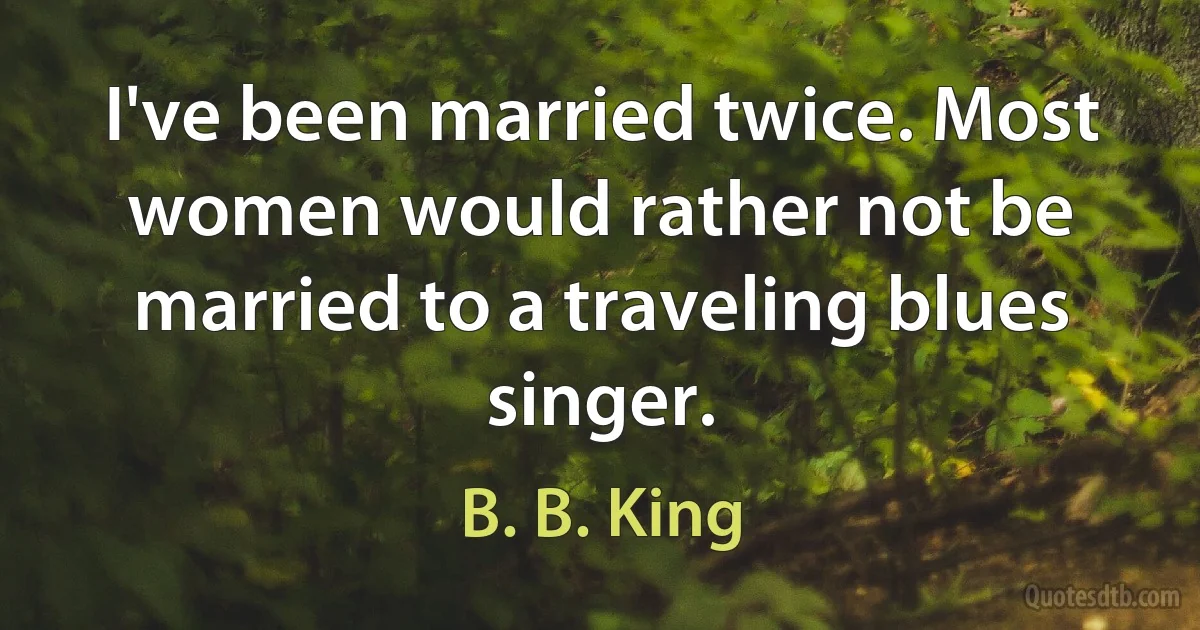 I've been married twice. Most women would rather not be married to a traveling blues singer. (B. B. King)