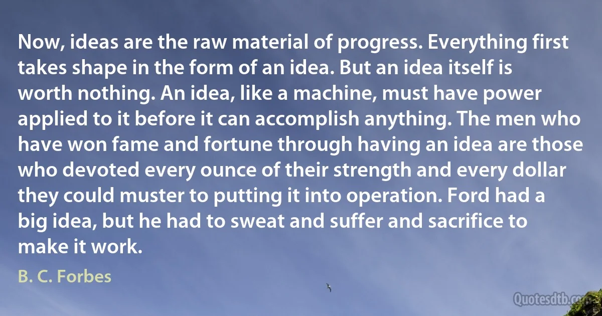 Now, ideas are the raw material of progress. Everything first takes shape in the form of an idea. But an idea itself is worth nothing. An idea, like a machine, must have power applied to it before it can accomplish anything. The men who have won fame and fortune through having an idea are those who devoted every ounce of their strength and every dollar they could muster to putting it into operation. Ford had a big idea, but he had to sweat and suffer and sacrifice to make it work. (B. C. Forbes)