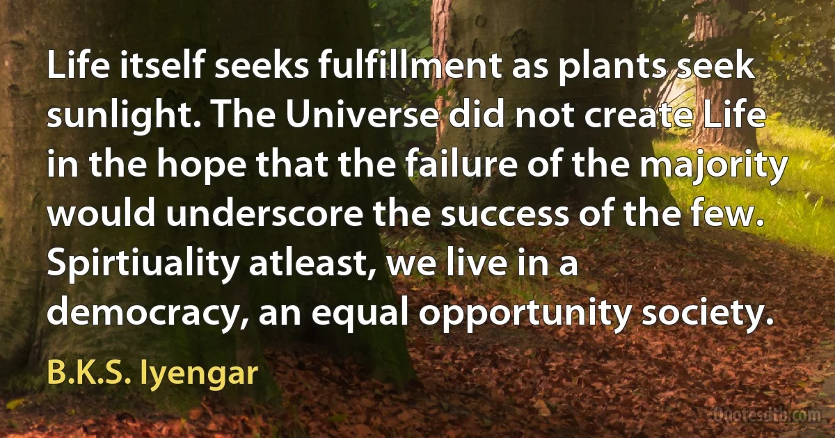 Life itself seeks fulfillment as plants seek sunlight. The Universe did not create Life in the hope that the failure of the majority would underscore the success of the few. Spirtiuality atleast, we live in a democracy, an equal opportunity society. (B.K.S. Iyengar)