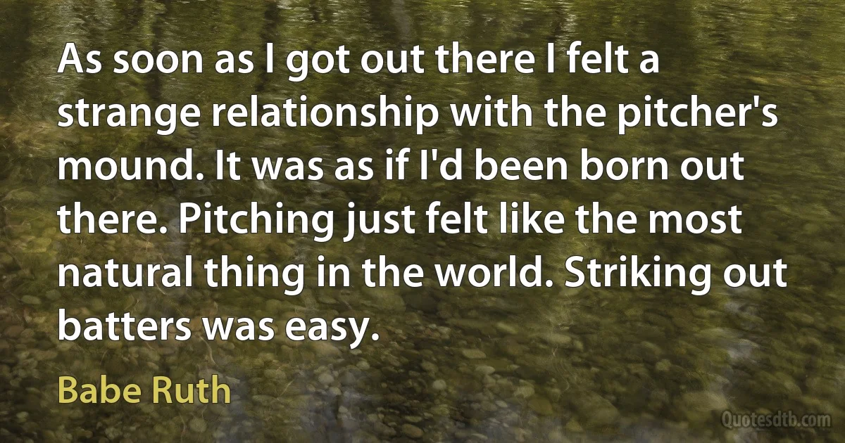 As soon as I got out there I felt a strange relationship with the pitcher's mound. It was as if I'd been born out there. Pitching just felt like the most natural thing in the world. Striking out batters was easy. (Babe Ruth)