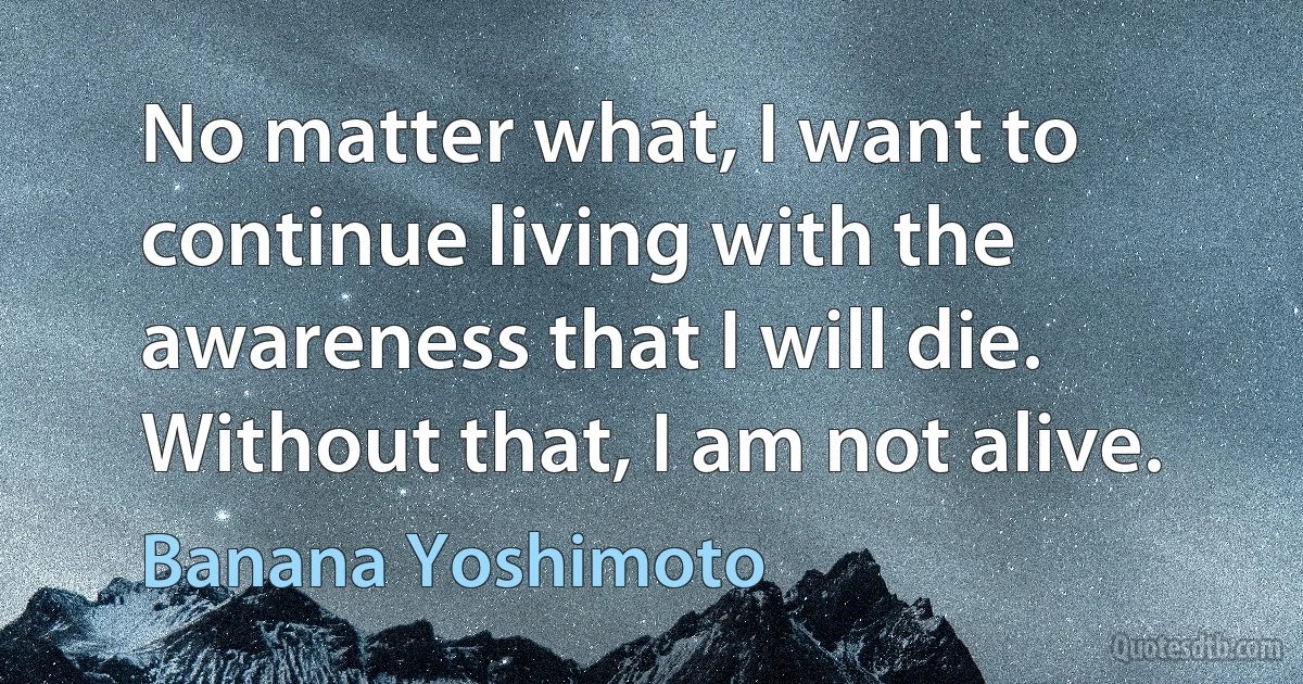 No matter what, I want to continue living with the awareness that I will die. Without that, I am not alive. (Banana Yoshimoto)