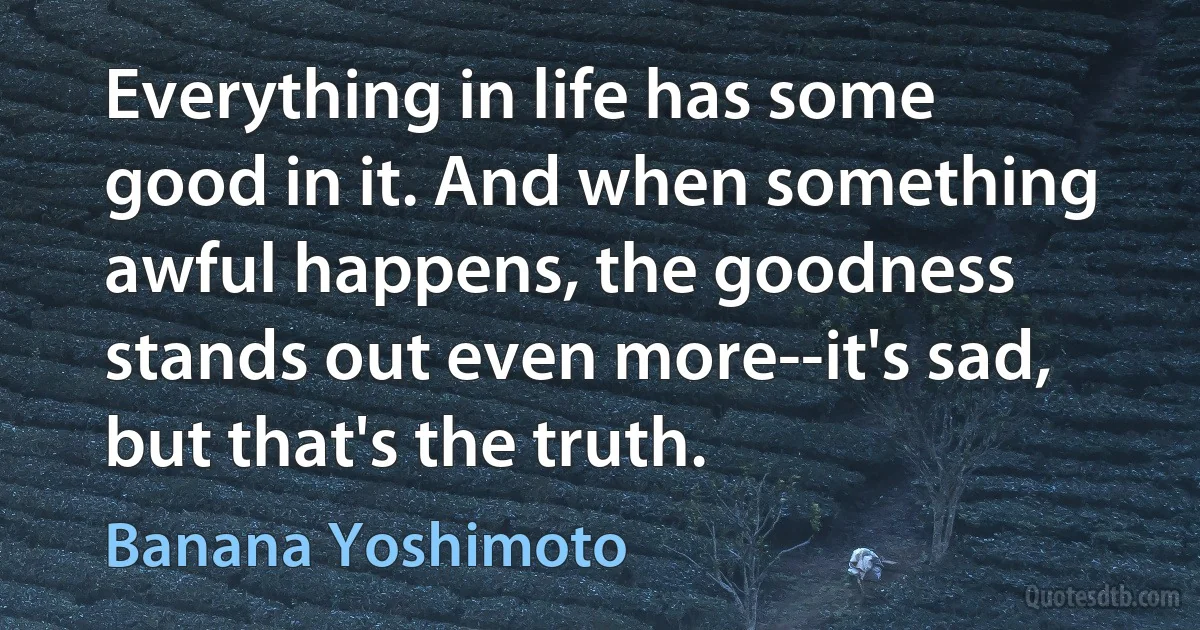 Everything in life has some good in it. And when something awful happens, the goodness stands out even more--it's sad, but that's the truth. (Banana Yoshimoto)