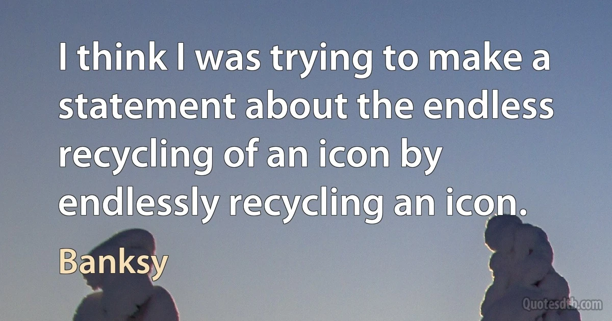 I think I was trying to make a statement about the endless recycling of an icon by endlessly recycling an icon. (Banksy)