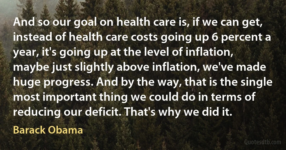 And so our goal on health care is, if we can get, instead of health care costs going up 6 percent a year, it's going up at the level of inflation, maybe just slightly above inflation, we've made huge progress. And by the way, that is the single most important thing we could do in terms of reducing our deficit. That's why we did it. (Barack Obama)