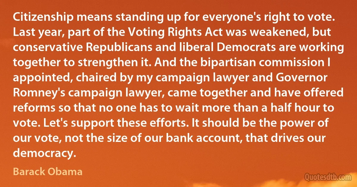 Citizenship means standing up for everyone's right to vote. Last year, part of the Voting Rights Act was weakened, but conservative Republicans and liberal Democrats are working together to strengthen it. And the bipartisan commission I appointed, chaired by my campaign lawyer and Governor Romney's campaign lawyer, came together and have offered reforms so that no one has to wait more than a half hour to vote. Let's support these efforts. It should be the power of our vote, not the size of our bank account, that drives our democracy. (Barack Obama)