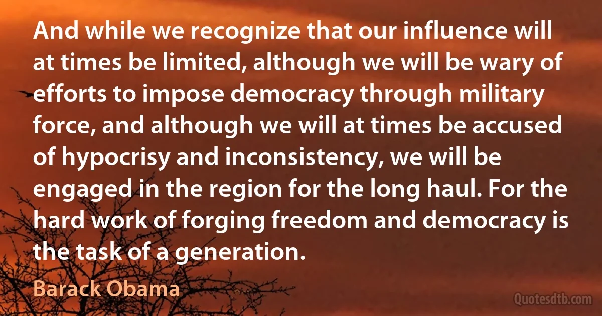 And while we recognize that our influence will at times be limited, although we will be wary of efforts to impose democracy through military force, and although we will at times be accused of hypocrisy and inconsistency, we will be engaged in the region for the long haul. For the hard work of forging freedom and democracy is the task of a generation. (Barack Obama)