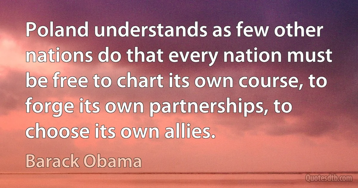 Poland understands as few other nations do that every nation must be free to chart its own course, to forge its own partnerships, to choose its own allies. (Barack Obama)