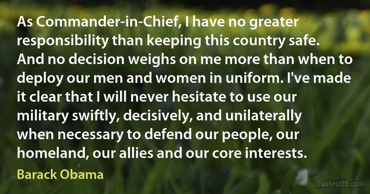 As Commander-in-Chief, I have no greater responsibility than keeping this country safe. And no decision weighs on me more than when to deploy our men and women in uniform. I've made it clear that I will never hesitate to use our military swiftly, decisively, and unilaterally when necessary to defend our people, our homeland, our allies and our core interests. (Barack Obama)