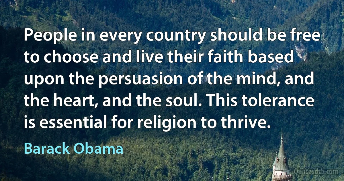 People in every country should be free to choose and live their faith based upon the persuasion of the mind, and the heart, and the soul. This tolerance is essential for religion to thrive. (Barack Obama)