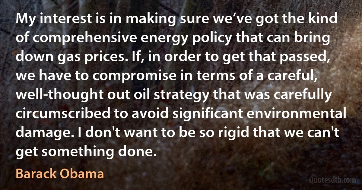 My interest is in making sure we‘ve got the kind of comprehensive energy policy that can bring down gas prices. If, in order to get that passed, we have to compromise in terms of a careful, well-thought out oil strategy that was carefully circumscribed to avoid significant environmental damage. I don't want to be so rigid that we can't get something done. (Barack Obama)