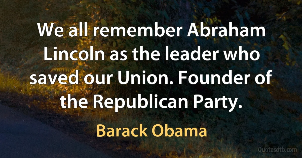 We all remember Abraham Lincoln as the leader who saved our Union. Founder of the Republican Party. (Barack Obama)