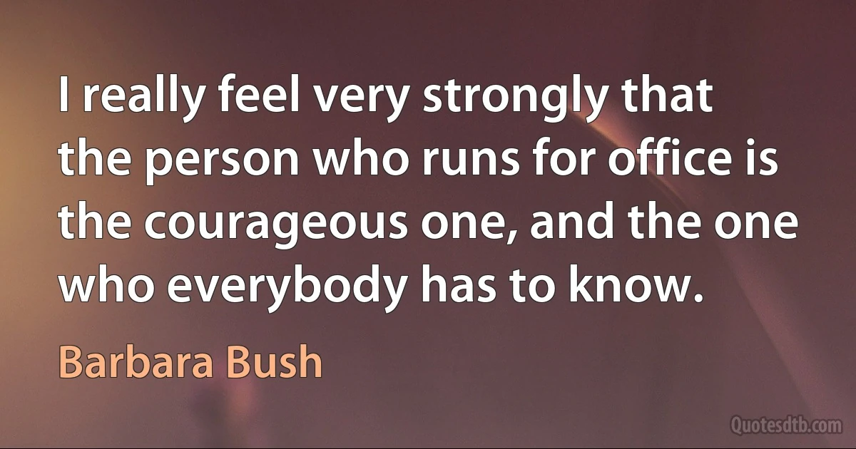 I really feel very strongly that the person who runs for office is the courageous one, and the one who everybody has to know. (Barbara Bush)