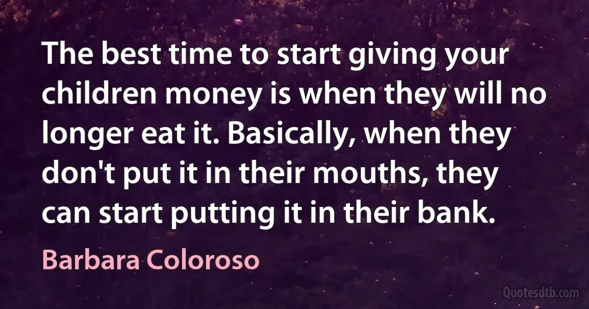 The best time to start giving your children money is when they will no longer eat it. Basically, when they don't put it in their mouths, they can start putting it in their bank. (Barbara Coloroso)