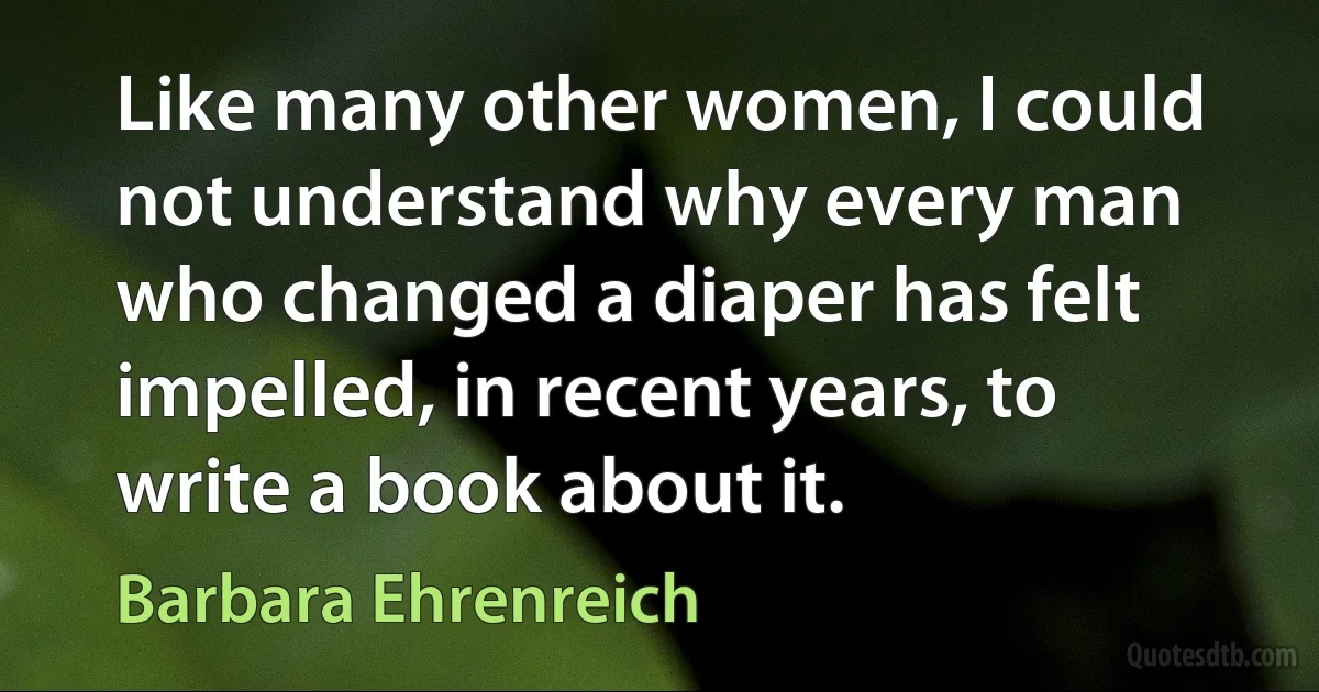 Like many other women, I could not understand why every man who changed a diaper has felt impelled, in recent years, to write a book about it. (Barbara Ehrenreich)