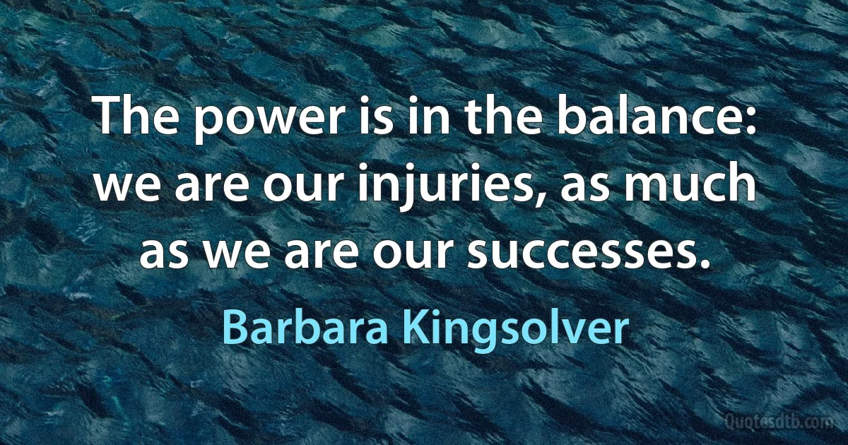 The power is in the balance: we are our injuries, as much as we are our successes. (Barbara Kingsolver)