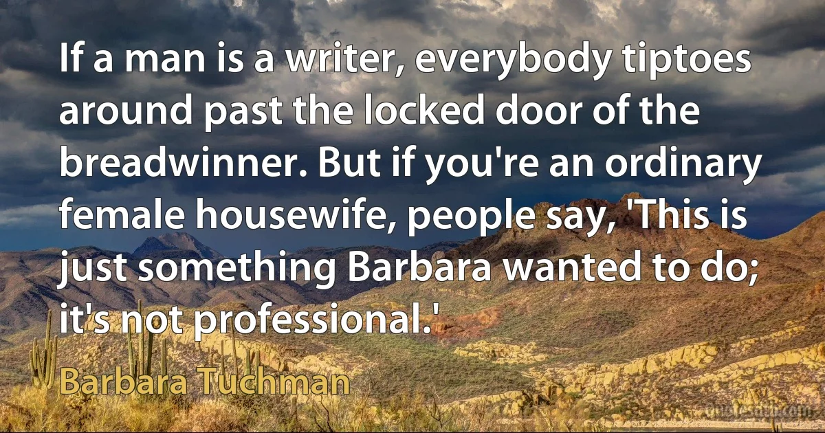 If a man is a writer, everybody tiptoes around past the locked door of the breadwinner. But if you're an ordinary female housewife, people say, 'This is just something Barbara wanted to do; it's not professional.' (Barbara Tuchman)