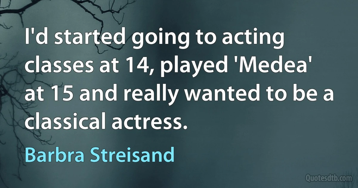 I'd started going to acting classes at 14, played 'Medea' at 15 and really wanted to be a classical actress. (Barbra Streisand)