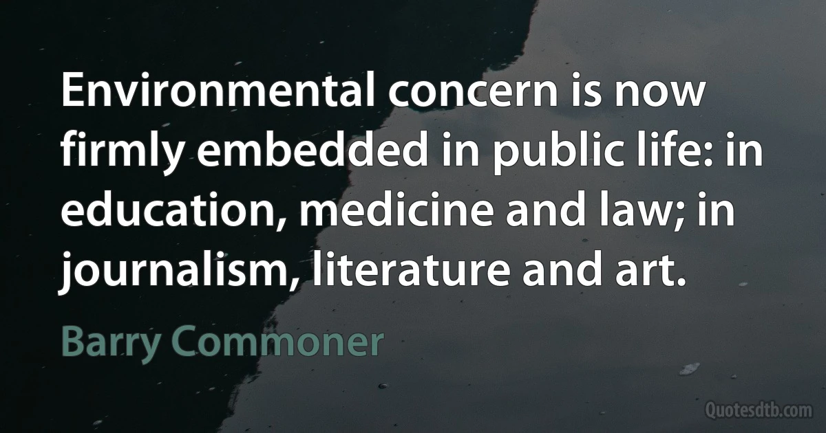 Environmental concern is now firmly embedded in public life: in education, medicine and law; in journalism, literature and art. (Barry Commoner)