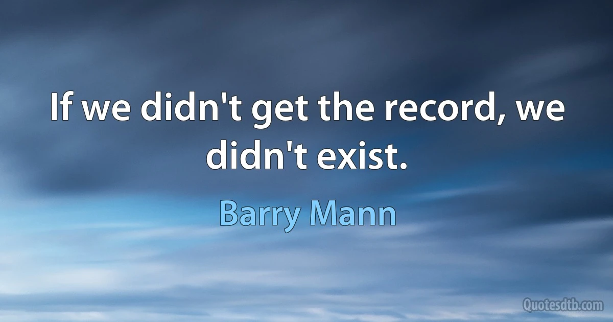 If we didn't get the record, we didn't exist. (Barry Mann)