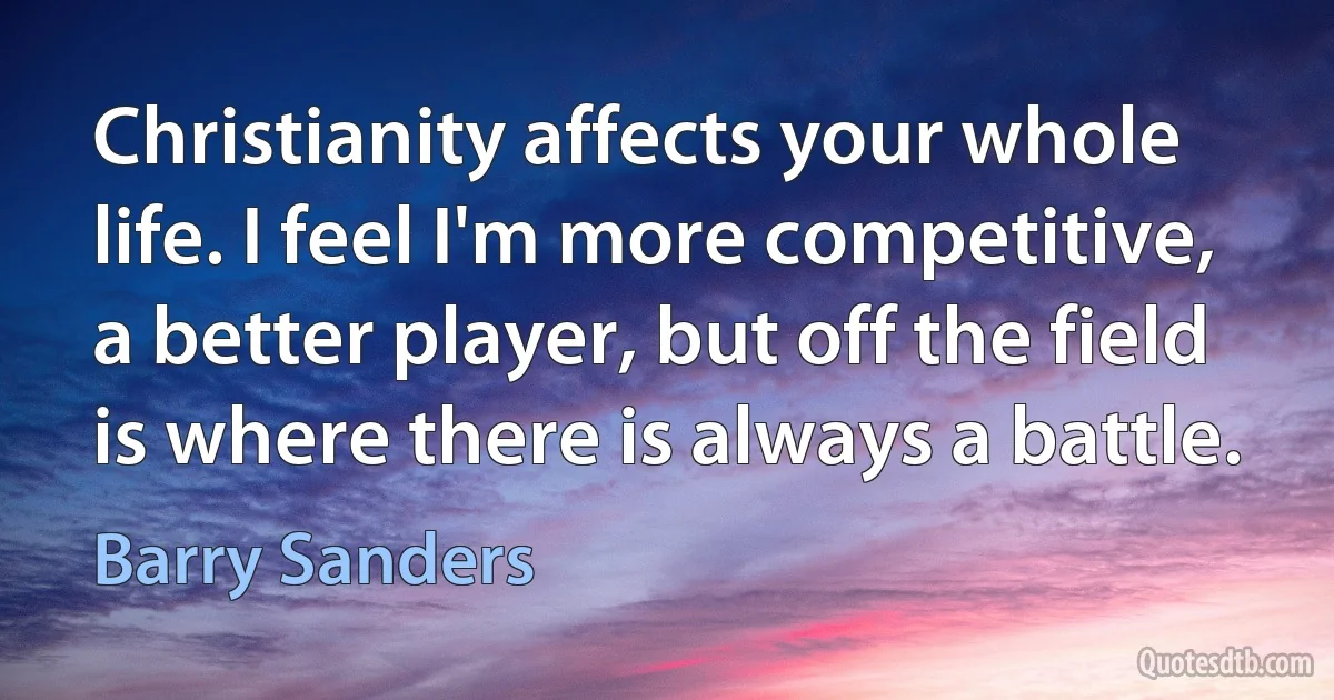 Christianity affects your whole life. I feel I'm more competitive, a better player, but off the field is where there is always a battle. (Barry Sanders)