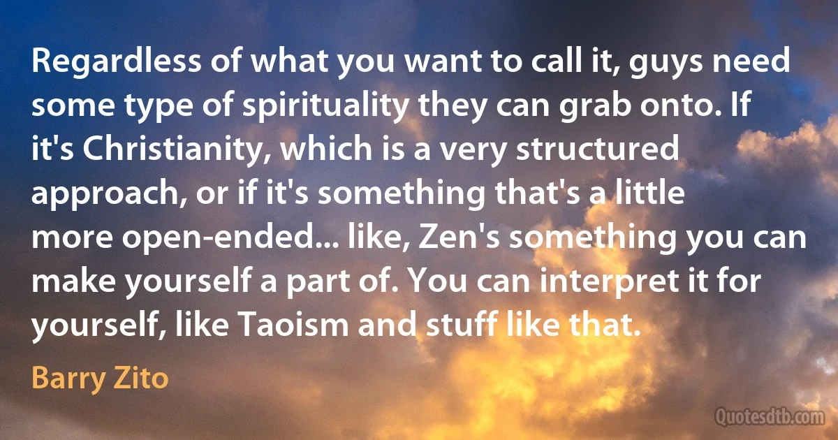 Regardless of what you want to call it, guys need some type of spirituality they can grab onto. If it's Christianity, which is a very structured approach, or if it's something that's a little more open-ended... like, Zen's something you can make yourself a part of. You can interpret it for yourself, like Taoism and stuff like that. (Barry Zito)