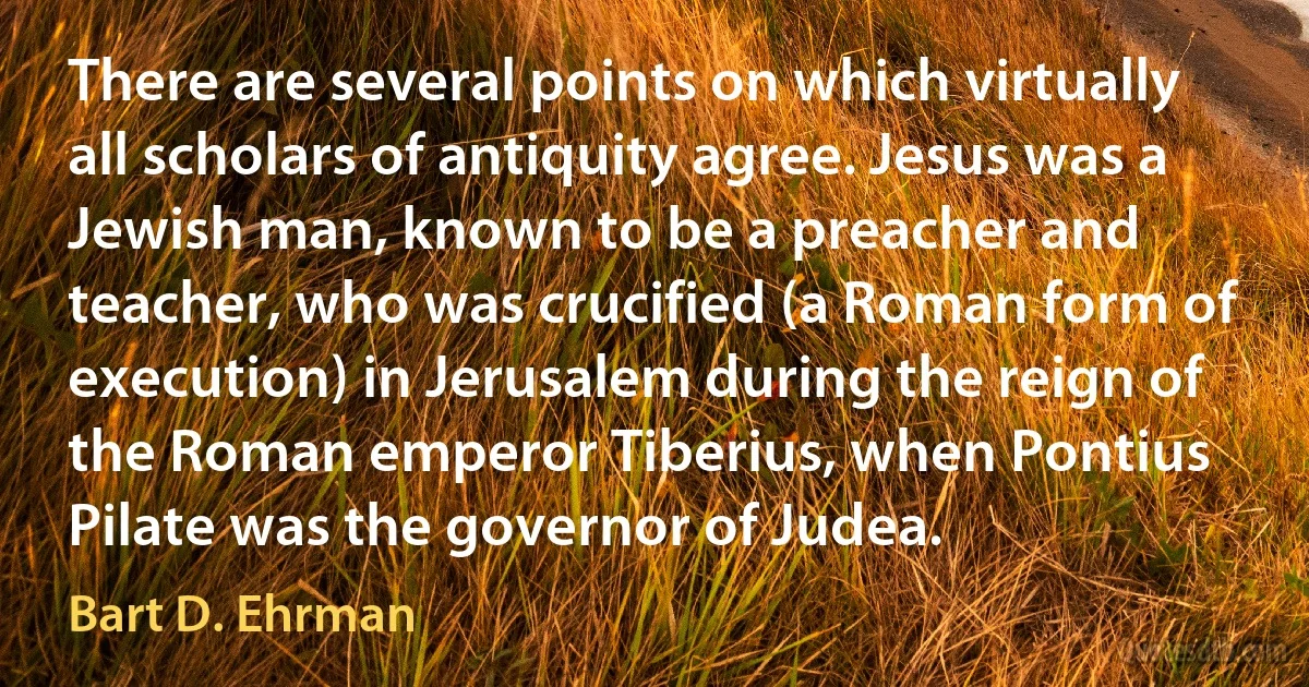 There are several points on which virtually all scholars of antiquity agree. Jesus was a Jewish man, known to be a preacher and teacher, who was crucified (a Roman form of execution) in Jerusalem during the reign of the Roman emperor Tiberius, when Pontius Pilate was the governor of Judea. (Bart D. Ehrman)