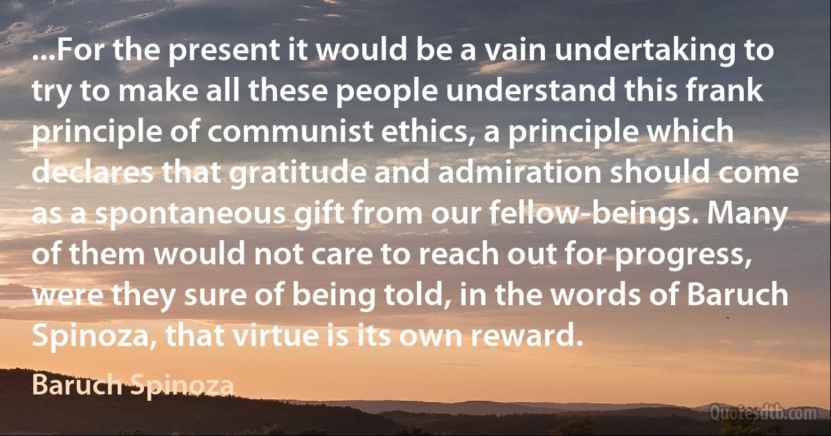 ...For the present it would be a vain undertaking to try to make all these people understand this frank principle of communist ethics, a principle which declares that gratitude and admiration should come as a spontaneous gift from our fellow-beings. Many of them would not care to reach out for progress, were they sure of being told, in the words of Baruch Spinoza, that virtue is its own reward. (Baruch Spinoza)