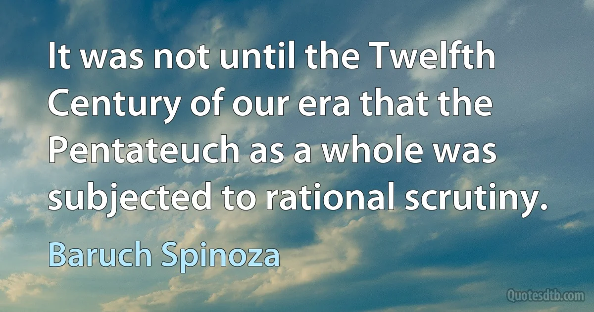 It was not until the Twelfth Century of our era that the Pentateuch as a whole was subjected to rational scrutiny. (Baruch Spinoza)