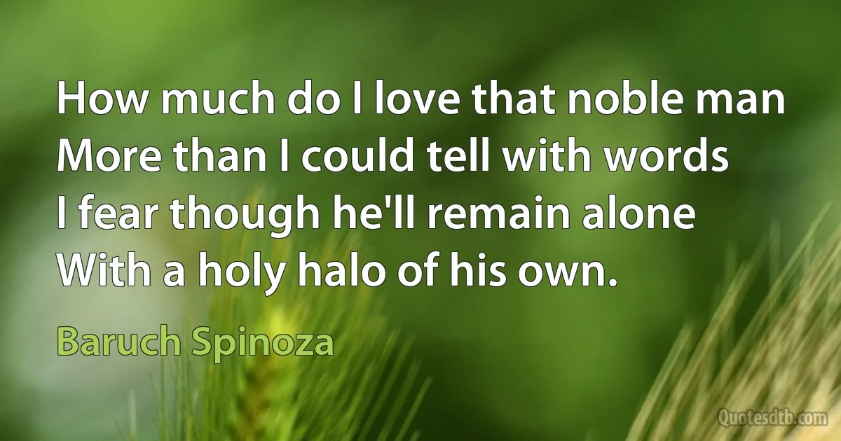 How much do I love that noble man
More than I could tell with words
I fear though he'll remain alone
With a holy halo of his own. (Baruch Spinoza)