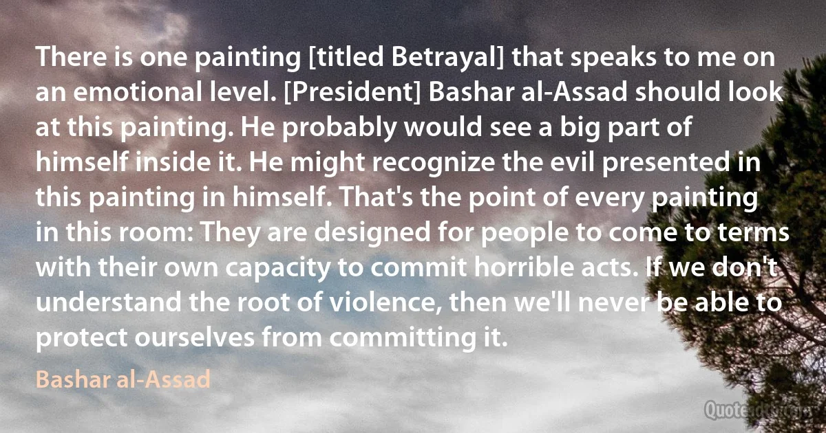 There is one painting [titled Betrayal] that speaks to me on an emotional level. [President] Bashar al-Assad should look at this painting. He probably would see a big part of himself inside it. He might recognize the evil presented in this painting in himself. That's the point of every painting in this room: They are designed for people to come to terms with their own capacity to commit horrible acts. If we don't understand the root of violence, then we'll never be able to protect ourselves from committing it. (Bashar al-Assad)