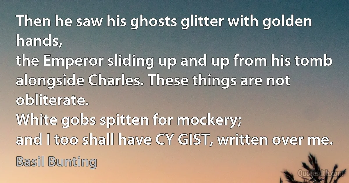 Then he saw his ghosts glitter with golden hands,
the Emperor sliding up and up from his tomb
alongside Charles. These things are not obliterate.
White gobs spitten for mockery;
and I too shall have CY GIST, written over me. (Basil Bunting)