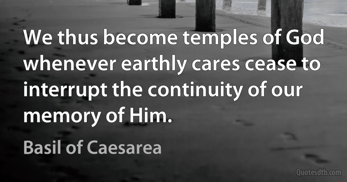 We thus become temples of God whenever earthly cares cease to interrupt the continuity of our memory of Him. (Basil of Caesarea)