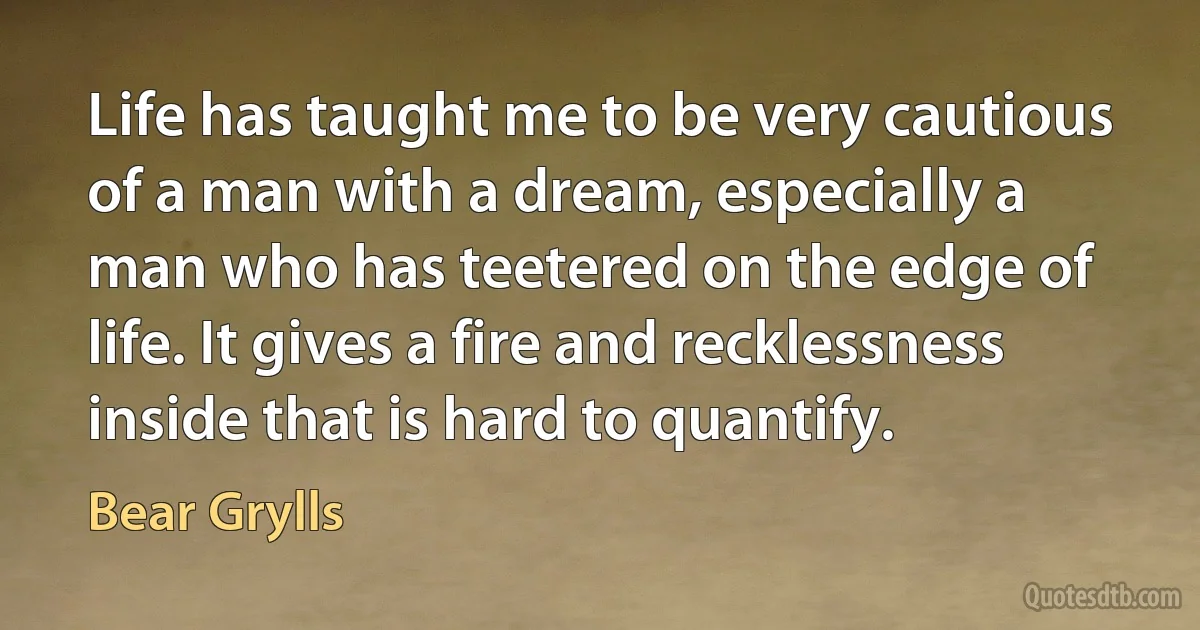 Life has taught me to be very cautious of a man with a dream, especially a man who has teetered on the edge of life. It gives a fire and recklessness inside that is hard to quantify. (Bear Grylls)