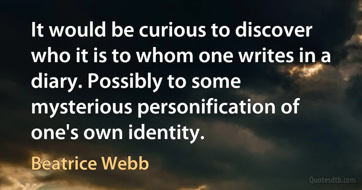 It would be curious to discover who it is to whom one writes in a diary. Possibly to some mysterious personification of one's own identity. (Beatrice Webb)