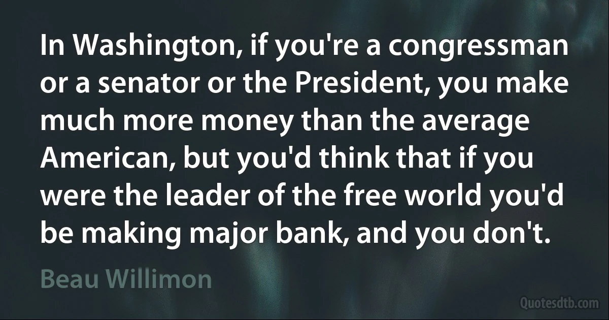 In Washington, if you're a congressman or a senator or the President, you make much more money than the average American, but you'd think that if you were the leader of the free world you'd be making major bank, and you don't. (Beau Willimon)