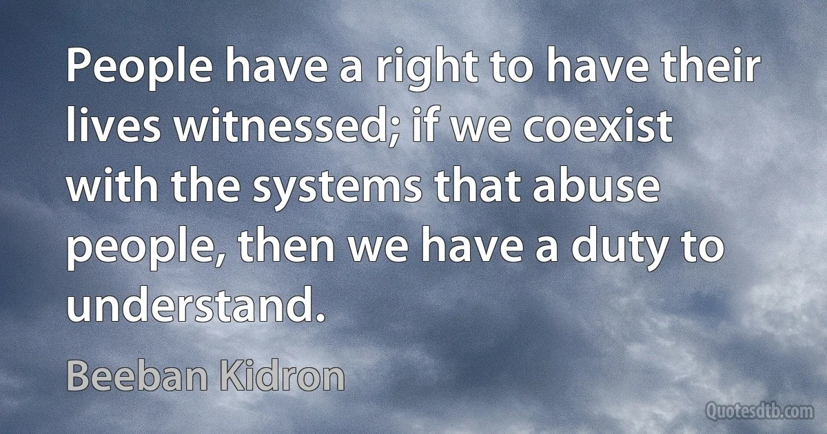 People have a right to have their lives witnessed; if we coexist with the systems that abuse people, then we have a duty to understand. (Beeban Kidron)