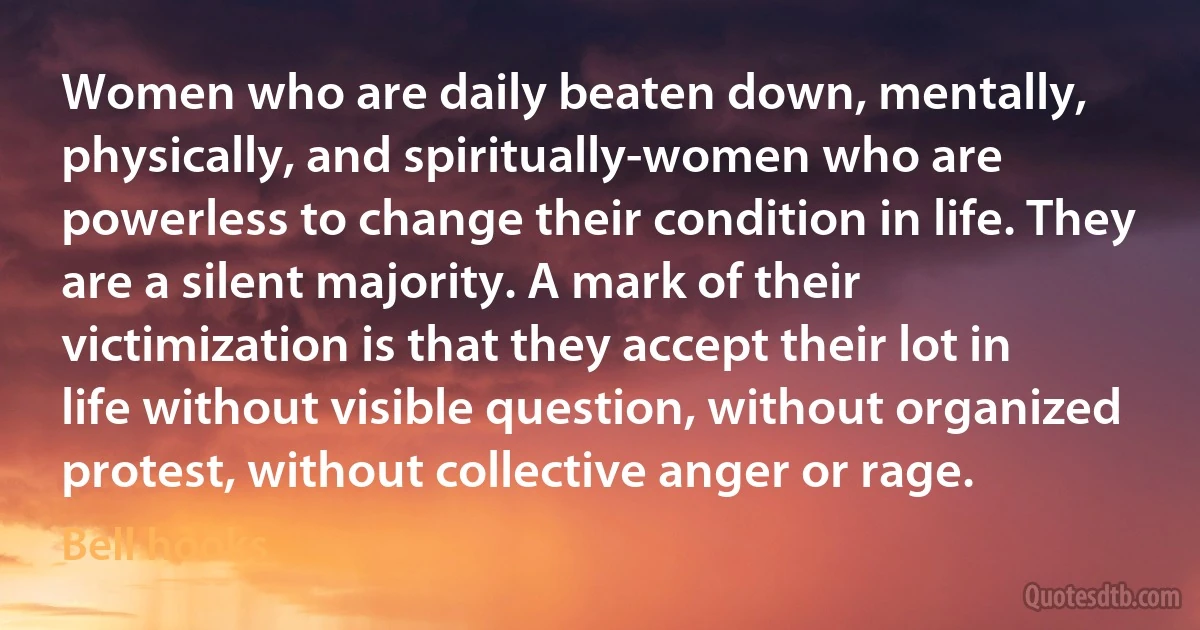 Women who are daily beaten down, mentally, physically, and spiritually-women who are powerless to change their condition in life. They are a silent majority. A mark of their victimization is that they accept their lot in life without visible question, without organized protest, without collective anger or rage. (Bell hooks)