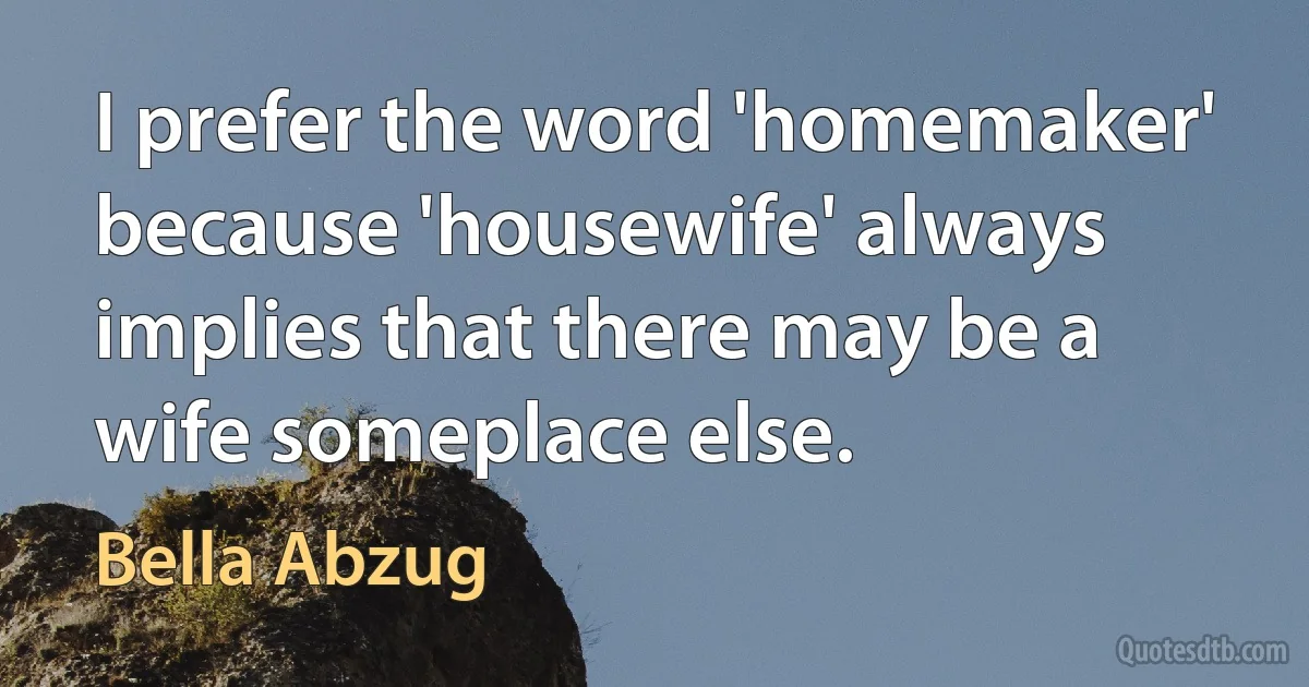 I prefer the word 'homemaker' because 'housewife' always implies that there may be a wife someplace else. (Bella Abzug)