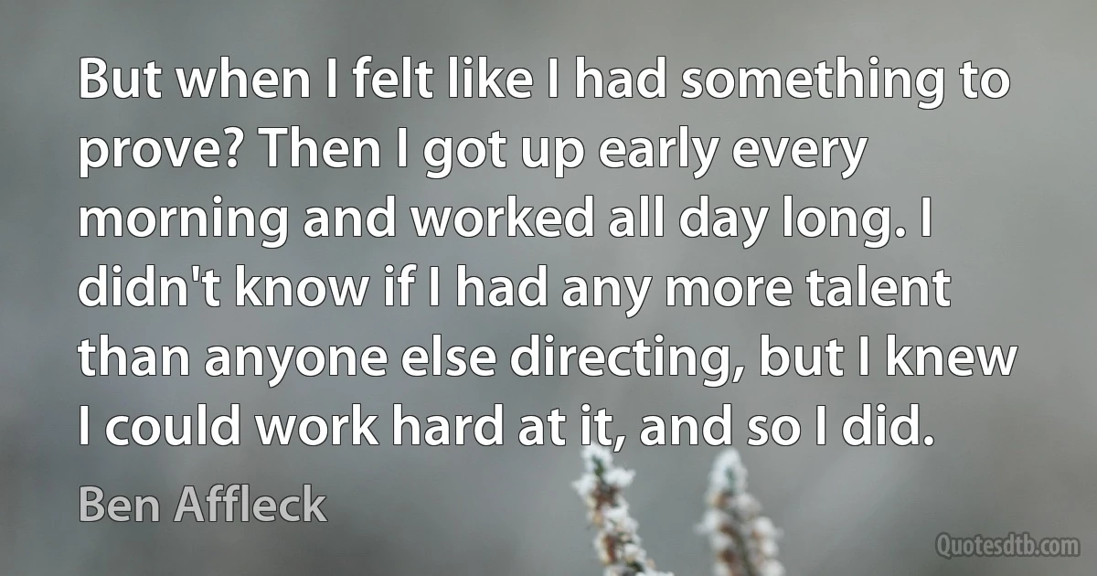 But when I felt like I had something to prove? Then I got up early every morning and worked all day long. I didn't know if I had any more talent than anyone else directing, but I knew I could work hard at it, and so I did. (Ben Affleck)