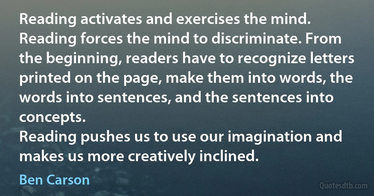 Reading activates and exercises the mind.
Reading forces the mind to discriminate. From the beginning, readers have to recognize letters printed on the page, make them into words, the words into sentences, and the sentences into concepts.
Reading pushes us to use our imagination and makes us more creatively inclined. (Ben Carson)